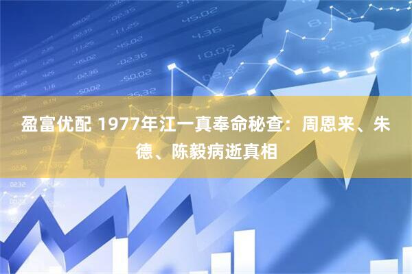 盈富优配 1977年江一真奉命秘查：周恩来、朱德、陈毅病逝真相