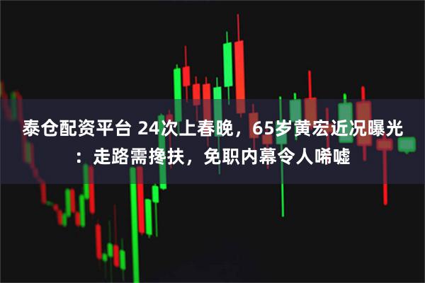 泰仓配资平台 24次上春晚，65岁黄宏近况曝光：走路需搀扶，免职内幕令人唏嘘