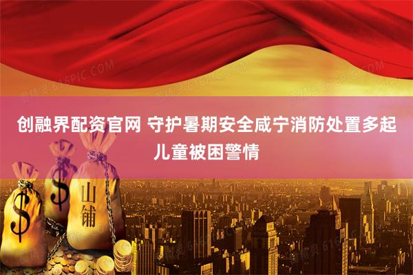 创融界配资官网 守护暑期安全咸宁消防处置多起儿童被困警情